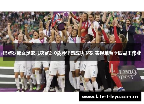 巴塞罗那女足欧冠决赛2-0战胜里昂成功卫冕 实现单赛季四冠王伟业